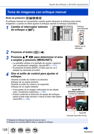 Page 128128SQW0023
Ajuste del enfoque y del brillo (exposición)
Toma de imágenes con enfoque manual
Modo de grabación: 
El enfoque manual es conveniente cuando quiere bloquear el enfoque para tomar 
imágenes o cuando es difícil ajustar el enfoque usando el enfoque automático.
1Cambie el interruptor selector 
de enfoque a [ 
 ].
Enfoque 
manualmente 
un sujeto.
Alinee con el 
indicador.
2Presione el botón [  ] (  ).
3Presione     para determinar el área 
a ampliar y presione [MENU/SET].
 • La pantalla cambia a la...