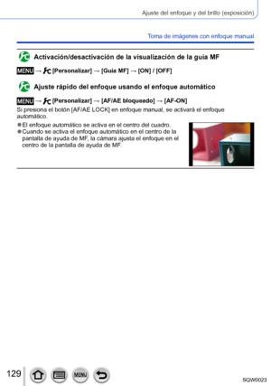 Page 129129SQW0023
Ajuste del enfoque y del brillo (exposición)
Toma de imágenes con enfoque manual
Activación/desactivación de la visualización de la guía MF
 →  [Personalizar] → [Guía MF] → [ON] / [OFF]
Ajuste rápido del enfoque usando el enfoque automático
 →  [Personalizar] → [AF/AE bloqueado] → [AF-ON]
Si presiona el botón [AF/AE LOCK] en enfoque manual, se activará el enfoque 
automático.
 ●El enfoque automático se activa en el centro del cuadro. ●Cuando se activa el enfoque automático en el centro de la...