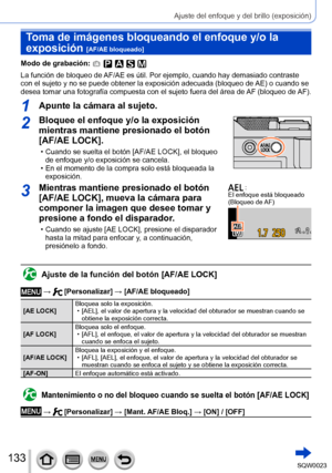 Page 133133SQW0023
Ajuste del enfoque y del brillo (exposición)
Toma de imágenes bloqueando el enfoque y/o la 
exposición 
[AF/AE bloqueado]
Modo de grabación: 
La función de bloqueo de AF/AE es útil. Por ejemplo, cuando hay demasiado contraste 
con el sujeto y no se puede obtener la exposición adecuada (bloqueo de AE) o cuando se 
desea tomar una fotografía compuesta con el sujeto fuera del área de AF (bloqueo de AF).
1Apunte la cámara al sujeto.
2Bloquee el enfoque y/o la exposición 
mientras mantiene...