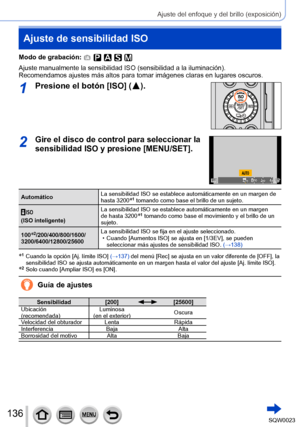 Page 136136SQW0023
Ajuste del enfoque y del brillo (exposición)
Ajuste de sensibilidad ISO
Modo de grabación: 
Ajuste manualmente la sensibilidad ISO (sensibilidad a la iluminación).
Recomendamos ajustes más altos para tomar imágenes claras en lugares oscuros.
1Presione el botón [ISO] (  ).
2Gire el disco de control para seleccionar la 
sensibilidad ISO y presione [MENU/SET].
AutomáticoLa sensibilidad ISO se establece automáticamente en un margen de 
hasta 3200*1 tomando como base el brillo de un sujeto.
(ISO...