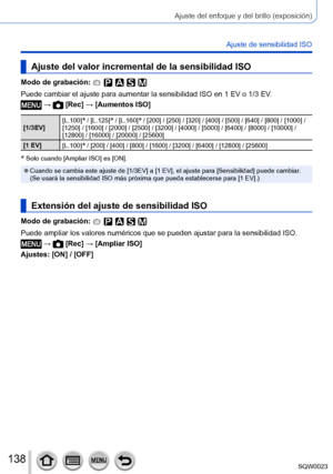 Page 138138SQW0023
Ajuste del enfoque y del brillo (exposición)
Ajuste de sensibilidad ISO
Ajuste del valor incremental de la sensibilidad ISO
Modo de grabación: 
Puede cambiar el ajuste para aumentar la sensibilidad ISO en 1 EV o 1/3 EV.
 →  [Rec] → [Aumentos ISO]
[1/3EV][L.100]* / [L.125]* / [L.160]* / [200] / [250] / [320] / [400] / [500] / [640] / [800] / [1000
]   / 
[1250] / [1600] / [2000] / [2500] / [3200] / [4000] / [5000] / [6400] / [8000] / [10000] / 
[12800] / [16000] / [20000] / [25600]
[1 EV]...