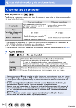 Page 140140SQW0023
Ajustes del obturador y de accionamientoAjuste del tipo de obturador
Modo de grabación: 
Puede tomar imágenes usando dos tipos de modos de obturador: el obturador mecánico 
y el obturador electrónico.
Obturador mecánico Obturador electrónico
Descripción
Inicia la exposición electrónicamente 
y finaliza la exposición usando el 
obturador mecánico.Inicia y detiene la exposición 
electrónicamente.
Flash ○ –
Velocidad del obturador  (segundos) 60 - 1/4000
1
*1 - 1/16000
Sonido del obturador Sonido...