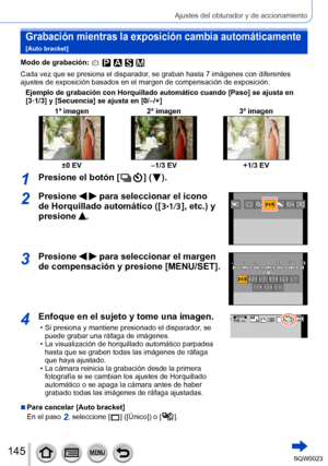 Page 145145SQW0023
Ajustes del obturador y de accionamiento
Grabación mientras la exposición cambia automáticamente  
[Auto bracket]
Modo de grabación: 
Cada vez que se presiona el disparador, se graban hasta 7 imágenes con diferentes 
ajustes de exposición basados en el margen de compensación de exposición.Ejemplo de grabación con Horquillado automático cuando [Paso] se ajusta en 
[3·1/3] y [Secuencia] se ajusta en [0/–/+] 1ª imagen 2ª imagen3ª imagen
±0 EV–1/3 EV +1/3 EV
1Presione el botón [  ] (  ).
2Presione...