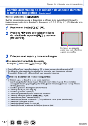 Page 147147SQW0023
Ajustes del obturador y de accionamiento
Cambio automático de la relación de aspecto durante 
la toma de fotografías  
[Bracket aspe.]
Modo de grabación: 
Cuando se presiona una vez el disparador, la cámara toma automáticamente cuatro 
imágenes con cuatro tipos de relación de aspecto (4:3, 3:2, 16:9 y 1:1). (El obturador solo 
suena una vez.)
1Presione el botón [  ] (  ).
2Presione   para seleccionar el icono 
de relación de aspecto ([  
 ]) y presione 
[MENU/SET]
.
El margen que se puede...
