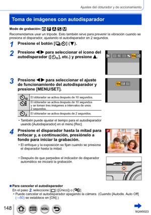 Page 148148SQW0023
Ajustes del obturador y de accionamiento
Toma de imágenes con autodisparador
Modo de grabación: 
Recomendamos usar un trípode. Esto también sirve para prevenir la vibración cuando se 
presiona el disparador, ajustando el autodisparador en 2 segundos.
1Presione el botón [  ] (  ).
2Presione   para seleccionar el icono del 
autodisparador ([  
 ], etc.) y presione .
3Presione   para seleccionar el ajuste 
de funcionamiento del autodisparador y 
presione [MENU/SET].
El obturador se activa después...