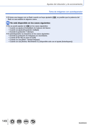 Page 149149SQW0023
Ajustes del obturador y de accionamiento
Toma de imágenes con autodisparador
 ●Si toma una imagen con un flash cuando se haya ajustado [  ], es posible que la potencia del 
flash no sea estable en algunos casos.
No está disponible en los casos siguientes:
 ●No se puede ajustar en [  ] en los casos siguientes: • Cuando se ajusta el horquillado de balance del blanco • Cuando se ajusta [Exposición multiple] • Durante la grabación 

T (tiempo)
 ●El autodisparador se desactiva en los casos...