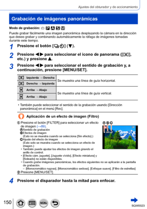 Page 150150SQW0023
Ajustes del obturador y de accionamiento
Grabación de imágenes panorámicas
Modo de grabación: 
Puede grabar fácilmente una imagen panorámica desplazando la cámara en la dirección 
que desee grabar y combinando automáticamente la ráfaga de imágenes tomadas 
durante este tiempo.
1Presione el botón [  ] (  ).
2Presione   para seleccionar el icono de panorama ([  ], 
etc.) y presione 
.
3Presione   para seleccionar el sentido de grabación y, a 
continuación, presione [MENU/SET].
Izquierda →...
