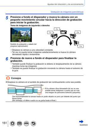 Page 151151SQW0023
Ajustes del obturador y de accionamiento
Grabación de imágenes panorámicas
5Presione a fondo el disparador y mueva la cámara con un 
pequeño movimiento circular hacia la dirección de grabación 
para iniciar la grabación.
Toma de imágenes de izquierda a derecha
Sentido de grabación y estado del 
progreso (aproximado)
1 s2 s
3 s
4 s
 • Desplace la cámara a una velocidad constante.  • Tal vez no pueda tomar imágenes satisfactoriamente si mueve la cámara 
demasiado rápida o lentamente.
6Presione...