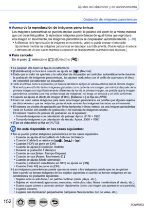 Page 152152SQW0023
Ajustes del obturador y de accionamiento
Grabación de imágenes panorámicas
 ■Acerca de la reproducción de imágenes panorámicas
Las imágenes panorámicas se pueden ampliar usando la palanca del zoom de la misma manera 
que con otras fotografías. Si reproduce imágenes panorámicas de igual forma que reproduce 
una imagen en movimiento, las imágenes panorámicas se desplazarán automáticamente. (→70)
 •A diferencia de la reproducción de imágenes en movimiento, usted no puede avanzar ni retroceder...