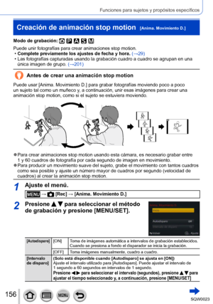 Page 156156SQW0023
Funciones para sujetos y propósitos específicos
Creación de animación stop motion  [Anima. Movimiento D.]
Modo de grabación: 
Puede unir fotografías para crear animaciones stop motion. •Complete previamente los ajustes de fecha y hora. 
(→29)
 • Las fotografías capturadas usando la grabación cuadro a cuadro se agrupan en una única imagen de grupo.  (→

201)
Antes de crear una animación stop motion
Puede usar [Anima. Movimiento D.] para grabar fotografías moviendo poco a poco 
un sujeto tal...