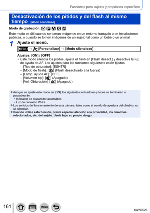 Page 161161SQW0023
Funciones para sujetos y propósitos específicos
Desactivación de los pitidos y del flash al mismo 
tiempo  
[Modo silencioso]
Modo de grabación: 
Este modo es útil cuando se toman imágenes en un entorno tranquilo o en instalaciones 
públicas, o cuando se tomen imágenes de un sujeto tal como un bebé o un animal.
1Ajuste el menú.
 →  [Personalizar] → [Modo silencioso]
Ajustes: [ON] / [OFF]
 • Este modo silencia los pitidos, ajusta el flash en [Flash desact.

] y desactiva la luz 
de ayuda de AF....