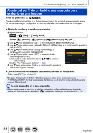 Page 165165SQW0023
Funciones para sujetos y propósitos específicos
Ajuste del perfil de un bebé o una mascota para 
grabarlo en una imagen
Modo de grabación: 
Puede establecer el nombre o la fecha de nacimiento de un bebé o una mascota antes 
de tomar una imagen para grabar el nombre o la edad en meses/años en la imagen.
 ■Ajuste del nombre y la edad en meses/años
  Ajuste el menú.
 →  [Rec] → [Config. Perfil]
Ajustes: [  ] ([Niños1]) / [  ] ([Niños2]) / [  ] ([Mascotas]) / [OFF] / [SET]
  Use   para seleccionar...