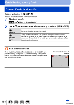 Page 168168SQW0023
Estabilizador, zoom y flashCorrección de la vibración 
Modo de grabación: 
Detecta automáticamente e impide vibración.
1Ajuste el menú.
 →  [Rec] → [Estabilizador]
2Use   para seleccionar el elemento y presione [MENU/SET].
 
(Normal) Corrige la vibración vertical y horizontal.
 
(Barrido)Corrige la vibración vertical. Este ajuste es ideal para realizar barridos 
(técnica de grabación de un sujeto haciendo coincidir el movimiento de la 
cámara con el movimiento de un sujeto que va en una...