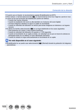 Page 169169SQW0023
Estabilizador, zoom y flash
Corrección de la vibración 
 ●Cuando use un trípode, le recomendamos ajustar [Estabilizador] en [OFF]. ●Para realizar un barrido seleccionando [  ], le recomendamos tomar las imágenes usando el visor. ●Casos en los que la función del estabilizador puede ser ineficaz: • Cuando hay mucha vibración • Cuando la ampliación del zoom es alta (también en el alcance del zoom digital) • Al tomar imágenes mientras se sigue un sujeto en movimiento • Cuando la velocidad del...