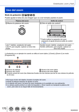 Page 170170SQW0023
Estabilizador, zoom y flash
Uso del zoom
Modo de grabación: 
Puede ajustar el área de una imagen que va a ser tomada usando el zoom.
Palanca del zoomAnillo de control
  Mueva la palanca del zoom.  Gire el anillo de control*
.
*  Puede realizar la o peración del zoom 
asignando el ajuste [Zoom] al anillo de control. 
(→40)
Lado T: telefoto, ampliación del sujeto
Lado W: gran angular, capturar un área más 
amplia Sentido horario: telefoto, ampliación del sujeto
Sentido antihorario: 
 
gran...