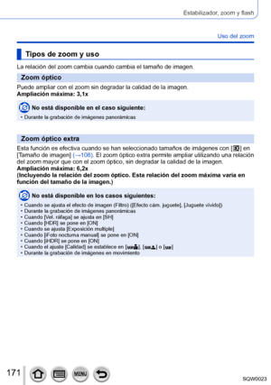 Page 171171SQW0023
Estabilizador, zoom y flash
Uso del zoom
Tipos de zoom y uso
La relación del zoom cambia cuando cambia el tamaño de imagen.
Zoom óptico
Puede ampliar con el zoom sin degradar la calidad de la imagen.
Ampliación máxima: 3,1x
No está disponible en el caso siguiente:
 • Durante la grabación de imágenes panorámicas
Zoom óptico extra
Esta función es efectiva cuando se han seleccionado tamaños de imágenes con [  ] en 
[
Tamaño de imagen] (→108). El zoom óptico extra permite ampliar utilizando una...