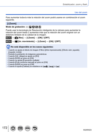 Page 172172SQW0023
Estabilizador, zoom y flash
Uso del zoom
Para aumentar todavía más la relación del zoom podrá usarse en combinación el zoom 
siguiente.
[i.Zoom]
Modo de grabación: 
Puede usar la tecnología de Resolución inteligente de la cámara para aumentar la 
relación del zoom hasta 2 aumentos más que la relación del zoom original con un 
deterioro limitado de la calidad de la imagen.
 →  [Rec] → [i.Zoom] → [ON] / [OFF]
 →  [Im. movimiento] → [i.Zoom] → [ON] / [OFF]
No está disponible en los casos...