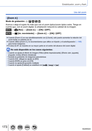 Page 173173SQW0023
Estabilizador, zoom y flash
Uso del zoom
[Zoom d.]
Modo de grabación: 
Acerca o aleja el sujeto 4x más que con el zoom óptico/zoom óptico extra. Tenga en 
cuenta que, con el zoom digital, la ampliación reducirá la calidad de la imagen.
 →  [Rec] → [Zoom d.] → [ON] / [OFF]
 →  [Im. movimiento] → [Zoom d.] → [ON] / [OFF]
 ●Cuando [Zoom d.] se usa simultáneamente con [i.Zoom], solo puede aumentar la relación del 
zoom hasta un máximo de 2x.
 ●Cuando utilice [Zoom d.], le recomendamos que utilice...