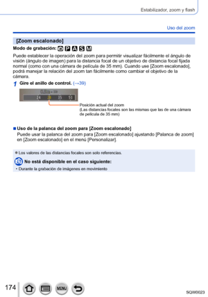 Page 174174SQW0023
Estabilizador, zoom y flash
Uso del zoom
[Zoom escalonado]
Modo de grabación: 
Puede establecer la operación del zoom para permitir visualizar fácilmente el ángulo de 
visión (ángulo de imagen) para la distancia focal de un objetivo de distancia focal fijada 
normal (como con una cámara de película de 35 mm). Cuando use [Zoom escalonado], 
podrá manejar la relación del zoom tan fácilmente como cambiar el objetivo de la 
cámara.
1Gire el anillo de control. (→39)
Posición actual del zoom
(Las...