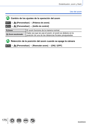 Page 175175SQW0023
Estabilizador, zoom y flash
Uso del zoom
Cambio de los ajustes de la operación del zoom
 →  [Personalizar] → [Palanca de zoom]
 →  [Personalizar] → [Anillo de control]
 ZoomEl zoom funciona de la manera normal.
 Zoom escalonadoCada vez que se usa el zoom, el zoom se detiene en la 
posición de una de las distancias focales preajustadas.
Retención de la posición del zoom cuando se apaga la cámara
 →  [Personalizar] → [Reanudar zoom] → [ON] / [OFF]      