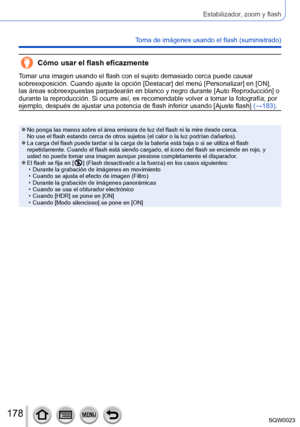 Page 178178SQW0023
Estabilizador, zoom y flash
Toma de imágenes usando el flash (suministrado)
Cómo usar el flash eficazmente
Tomar una imagen usando el flash con el sujeto demasiado cerca puede causar 
sobreexposición. Cuando ajuste la opción [Destacar] del menú [Personalizar] en [ON], 
las áreas sobreexpuestas parpadearán en blanco y negro durante [Auto Reproducción] o 
durante la reproducción. Si ocurre así, es recomendable volver a tomar la fotografía; por 
ejemplo, después de ajustar una potencia de flash...