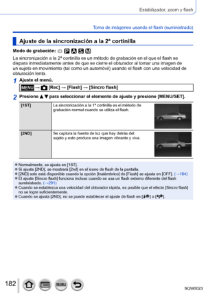 Page 182182SQW0023
Estabilizador, zoom y flash
Toma de imágenes usando el flash (suministrado)
Ajuste de la sincronización a la 2ª cortinilla
Modo de grabación: 
La sincronización a la 2ª cortinilla es un método de grabación en el que el flash se 
dispara inmediatamente antes de que se cierre el obturador al tomar una imagen de 
un sujeto en movimiento (tal como un automóvil) usando el flash con una velocidad de 
obturación lenta.
1Ajuste el menú.
 →  [Rec] → [Flash] → [Sincro flash]
2Presione   para seleccionar...