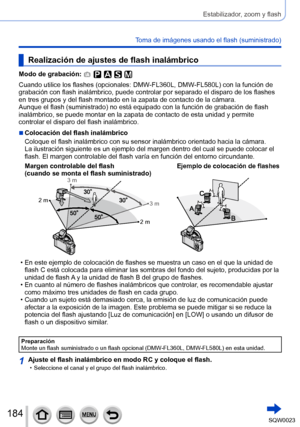 Page 184184SQW0023
Estabilizador, zoom y flash
Toma de imágenes usando el flash (suministrado)
Realización de ajustes de flash inalámbrico
Modo de grabación: 
Cuando utilice los flashes (opcionales: DMW-FL360L, DMW-FL580L) con la función de 
grabación con flash inalámbrico, puede controlar por separado el disparo de los flashes 
en tres grupos y del flash montado en la zapata de contacto de la cámara.
Aunque el flash (suministrado) no está equipado con la función de grabación de flash 
inalámbrico, se puede...