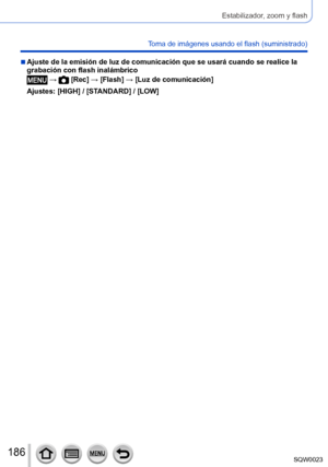 Page 186186SQW0023
Estabilizador, zoom y flash
Toma de imágenes usando el flash (suministrado)
 ■Ajuste de la emisión de luz de comunicación que se usará cuando se realice la 
grabación con flash inalámbrico
 →  [Rec] → [Flash] → [Luz de comunicación]
Ajustes: [HIGH] / [STANDARD] / [LOW]      