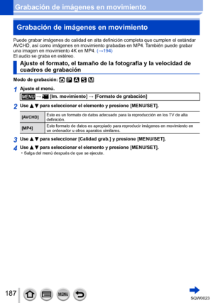 Page 187187SQW0023
Grabación de imágenes en movimientoGrabación de imágenes en movimiento
Puede grabar imágenes de calidad en alta definición completa que cumplen el estándar 
AVCHD, así como imágenes en movimiento grabadas en MP4. También puede grabar 
una imagen en movimiento 4K en MP4.  (→194)
El audio se graba en estéreo.
Ajuste el formato, el tamaño de la fotografía y la velocidad de 
cuadros de grabación
Modo de grabación: 
1Ajuste el menú.
 →  [Im. movimiento] → [Formato de grabación]
2Use   para...