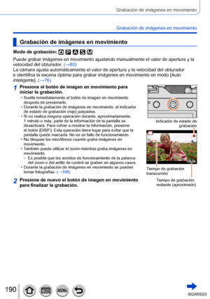 Page 190190SQW0023
Grabación de imágenes en movimiento
Grabación de imágenes en movimiento
Grabación de imágenes en movimiento
Modo de grabación: 
Puede grabar imágenes en movimiento ajustando manualmente el valor de apertura y la 
velocidad del obturador. (→80)
La cámara ajusta automáticamente el valor de apertura y la velocidad del obturador 
e identifica la escena óptima para grabar imágenes en movimiento en modo [Auto 
inteligente].  (→76)
1Presione el botón de imagen en movimiento para 
iniciar la...