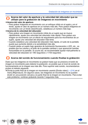 Page 191191SQW0023
Grabación de imágenes en movimiento
Grabación de imágenes en movimiento
Acerca del valor de apertura y la velocidad del obturador que se 
utilizan para la grabación de imágenes en movimiento
 ●Acerca del valor de apertura • Para grabar imágenes en movimiento con un enfoque nítido en el sujeto y en el fondo, ajuste el valor de apertura en un número más alto. Para grabar imágenes en 
movimiento con un fondo desenfocado, establezca un número más bajo.
 ●Acerca de la velocidad del obturador • Para...