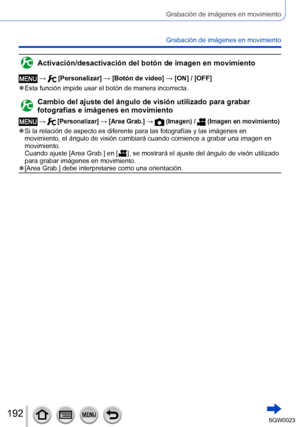 Page 192192SQW0023
Grabación de imágenes en movimiento
Grabación de imágenes en movimiento
Activación/desactivación del botón de imagen en movimiento
 →  [Personalizar] → [Botón de vídeo] → [ON] / [OFF]
 ●Esta función impide usar el botón de manera incorrecta.
Cambio del ajuste del ángulo de visión utilizado para grabar 
fotografías e imágenes en movimiento
 →  [Personalizar] → [Area Grab.] →  (Imagen) /  (Imagen en movimiento)
 ●Si la relación de aspecto es diferente para las fotografías y las imágenes en...