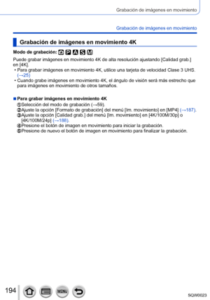 Page 194194SQW0023
Grabación de imágenes en movimiento
Grabación de imágenes en movimiento
Grabación de imágenes en movimiento 4K
Modo de grabación: 
Puede grabar imágenes en movimiento 4K de alta resolución ajustando [Calidad grab.] 
en [4K].
 • Para grabar imágenes en movimiento 4K, utilice una tarjeta de velocidad Clase 3 UHS.  (→

25)
 • Cuando grabe imágenes en movimiento 4K, el ángulo de visión será más estrecho que para imágenes en movimiento de otros tamaños.
 ■Para grabar imágenes en movimiento 4K...