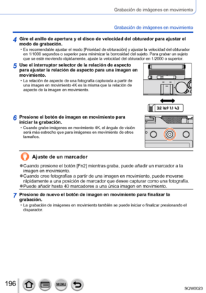 Page 196196SQW0023
Grabación de imágenes en movimiento
Grabación de imágenes en movimiento
4Gire el anillo de apertura y el disco de velocidad del obturador para ajustar el 
modo de grabación.
 • Es recomendable ajustar el modo [Prioridad de obturación] y ajustar la velocidad del obturador en 1/1000 segundos o superior para minimizar la borrosidad del sujeto. Para grabar un sujeto 
que se esté moviendo rápidamente, ajuste la velocidad del obturador en 1/2000 o superior .
5Use el interruptor selector de la...