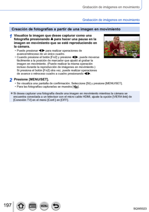 Page 197197SQW0023
Grabación de imágenes en movimiento
Grabación de imágenes en movimiento
Creación de fotografías a partir de una imagen en movimiento
1Visualice la imagen que desee capturar como una 
fotografía presionando  para hacer una pausa en la 
imagen en movimiento que se esté reproduciendo en 
la cámara.
 • Puede presionar   para realizar operaciones de 
avance/retroceso de un único cuadro.
 • Cuando presione el botón [Fn2] y presione  , puede moverse 
fácilmente a la posición de marcador que ajustó al...
