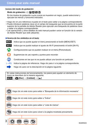 Page 33SQW0023
Cómo usar este manual
Haga clic en este icono para saltar a “Búsqueda de la información necesaria”.
Haga clic en este icono para saltar a “Índice”.
Haga clic en este icono para saltar a “Lista de menús”.
Haga clic en este icono para volver a la página mostrada previamente.
Iconos del modo de grabación
Modo de grabación: 
En los modos de grabación cuyos iconos se muestren en negro, puede seleccionar y 
ejecutar los menús y funciones indicados.
 • Haga clic en una referencia cruzada

 en el texto...