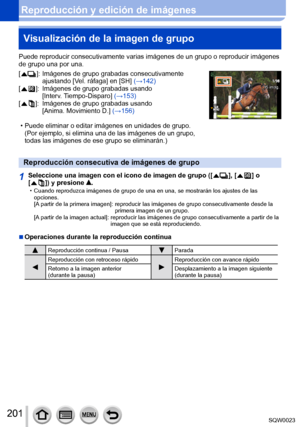 Page 201201SQW0023
Reproducción y edición de imágenesVisualización de la imagen de grupo
Puede reproducir consecutivamente varias imágenes de un grupo o reproducir imágenes 
de grupo una por una.
[  
 ]:   Imágenes de grupo grabada s consecutivamente 
ajustando [Vel. ráfaga] en [SH] (→142) 
[
 
 ]:     Imágenes d e grupo grabadas usando 
[Interv. Tiempo-Disparo] (→153)
[
 
 ]:     Imágenes d e grupo grabadas usando 
[Anima. Movimiento D.] (→156)
 • Puede eliminar o editar imágenes en unidades de grupo.  (Por...