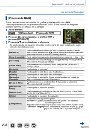 Page 208208SQW0023
Reproducción y edición de imágenes
Uso del menú [Reproducir]
[Procesando RAW]
Puede usar la cámara para revelar fotografías grabadas en formato RAW. 
Las fotografías creadas se guardan en formato JPEG. Puede revelar las imágenes 
mientras confirma los efectos en la pantalla.
1Ajuste el menú.
 →  [Reproducir] → [Procesando RAW]
2Presione   para seleccionar el archivo RAW y 
presione [MENU/SET].
3Presione   para seleccionar el elemento.
 • Se pueden ajustar los siguientes elementos. En el...