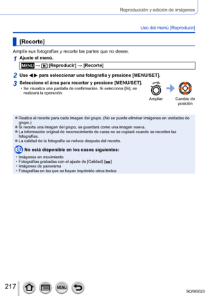 Page 217217SQW0023
Reproducción y edición de imágenes
Uso del menú [Reproducir]
[Recorte]
Amplíe sus fotografías y recorte las partes que no desee.
1Ajuste el menú.
 →  [Reproducir] → [Recorte]
2Use   para seleccionar una fotografía y presione [MENU/SET].
3Seleccione el área para recortar y presione [MENU/SET]. • Se visualiza una pantalla de confirmación. Si selecciona [Sí], se 
realizará la operación.
Ampliar Cambio de  posición
 ●Realice el recorte para cada imagen del grupo. (No se puede eliminar imágenes en...