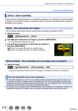 Page 218218SQW0023
Reproducción y edición de imágenes
Uso del menú [Reproducir]
[Girar] / [Girar pantalla]
Puede mostrar automáticamente una fotografía grabada con orientación vertical tomando 
la imagen con la cámara sujeta en posición vertical o girando manualmente la imagen en 
unidades de 90 grados.
[Girar]    Giro manual de una imagen
 • No se puede seleccionar [Girar] cuando [Girar pantalla] se ajusta en [OFF].
1Ajuste el menú.
 →  [Reproducir] → [Girar]
2Use   para seleccionar la imagen y presione...