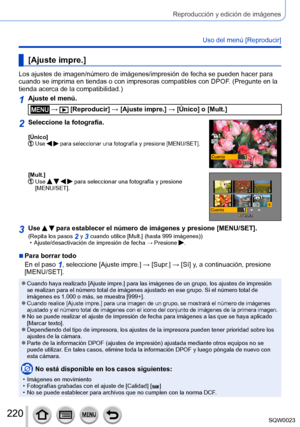 Page 220220SQW0023
Reproducción y edición de imágenes
Uso del menú [Reproducir]
[Ajuste impre.]
Los ajustes de imagen/número de imágenes/impresión de fecha se pueden hacer para 
cuando se imprima en tiendas o con impresoras compatibles con DPOF. (Pregunte en la 
tienda acerca de la compatibilidad.)
1Ajuste el menú.
 →  [Reproducir] → [Ajuste impre.] → [Único] o [Mult.]
2Seleccione la fotografía.
[Único]  Use   para seleccionar una fotografía y presione [MENU/SET].
CuentaFechaFecha
[Mult.]   Use     para...