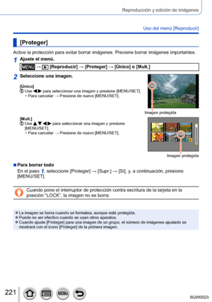 Page 221221SQW0023
Reproducción y edición de imágenes
Uso del menú [Reproducir]
[Proteger]
Active la protección para evitar borrar imágenes. Previene borrar imágenes importantes.
1Ajuste el menú.
 →  [Reproducir] → [Proteger] → [Único] o [Mult.]
2Seleccione una imagen.
[Único]  Use   para seleccionar una imagen y presione [MENU/SET]. • Para cancelar → Presione de nuevo [MENU/SET].
Imagen protegida
[Mult.]
  Use     para seleccionar una imagen y presione 
[MENU/SET].
 • Para cancelar → Presione de nuevo...