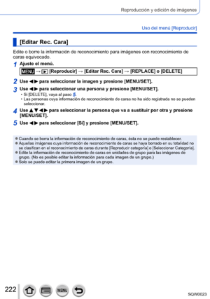 Page 222222SQW0023
Reproducción y edición de imágenes
Uso del menú [Reproducir]
[Editar Rec. Cara]
Edite o borre la información de reconocimiento para imágenes con reconocimiento de 
caras equivocado.
1Ajuste el menú.
 →  [Reproducir] → [Editar Rec. Cara] → [REPLACE] o [DELETE]
2Use   para seleccionar la imagen y presione [MENU/SET].
3Use   para seleccionar una persona y presione [MENU/SET]. • Si [DELETE], vaya al paso 5. • Las personas cuya información de reconocimiento de caras no ha sido registrada no se...