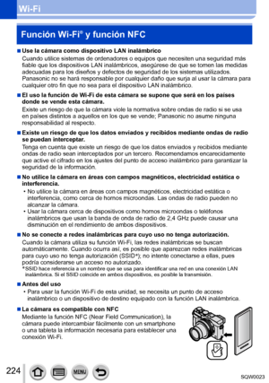 Page 224224SQW0023
Wi-FiFunción Wi-Fi
® y función NFC
 ■Use la cámara como dispositivo LAN inalámbrico
Cuando utilice sistemas de ordenadores o equipos que necesiten una seguridad más 
fiable que los dispositivos LAN inalámbricos, asegúrese de que se tomen las medidas 
adecuadas para los diseños y defectos de seguridad de los sistemas utilizados. 
Panasonic no se hará responsable por cualquier daño que surja al usar la cámara para 
cualquier otro fin que no sea para el dispositivo LAN inalámbrico.
 ■El uso la...