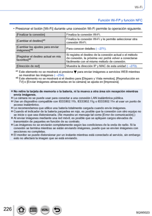 Page 226226SQW0023
Wi-Fi
Función Wi-Fi® y función NFC
 • Presionar el botón [Wi-Fi] durante una conexión Wi-Fi permite la operación siguiente. 
[Finalizar la conexión]Finaliza la conexión Wi-Fi.
[Cambiar el destino]
*1Finaliza la conexión Wi-Fi y le permite seleccionar otra 
conexión Wi-Fi.
[Cambiar los ajustes para enviar 
imágenes]
*2Para conocer detalles  (→271).
[Registrar el destino actual en mis 
favoritos]
*1Si registra el destino de la conexión actual o el método 
de conexión, la próxima vez podrá volver...