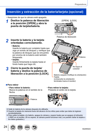 Page 2424SQW0023
Preparativos
Inserción y extracción de la batería/tarjeta (opcional)
 • Asegúrese de que la cámara esté apagada.
1Deslice la palanca de liberación 
a la posición [OPEN] y abra la 
puerta de tarjeta/batería.[OPEN][LOCK]
Palanca de liberación
2Inserte la batería y la tarjeta 
orientadas correctamente.
 •Batería:
Inserte la batería por completo hasta que 
oiga un sonido de bloqueo y verifique que 
la palanca de bloqueo que se encuentra 
por encima de la batería esté también 
bloqueada.
 •tarjeta:...