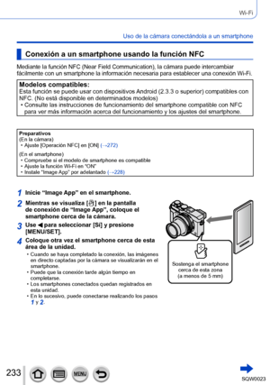 Page 233233SQW0023
Wi-Fi
Uso de la cámara conectándola a un smartphone
Conexión a un smartphone usando la función NFC
Mediante la función NFC (Near Field Communication), la cámara puede intercambiar 
fácilmente con un smartphone la información necesaria para establecer una conexión Wi-Fi.
Modelos compatibles:Esta función se puede usar con dispositivos Android (2.3.3 o superior) compatibles con 
NFC. (No está disponible en determinados modelos)
 • Consulte las instrucciones de funcionamiento del smartphone...