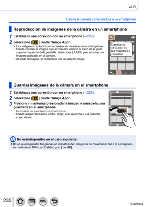 Page 235235SQW0023
Wi-Fi
Uso de la cámara conectándola a un smartphone
Reproducción de imágenes de la cámara en un smartphone
1Establezca una conexión con un smartphone (→229).
Cambiar la 
ubicación de 
las imágenes a 
visualizar2Seleccione [  ] desde “Image App”. • Las imágenes captadas por la cámara se visualizan en el smartphone. • Puede cambiar la imagen que se muestra usando el icono de la parte 
superior izquierda de la pantalla. Seleccione [LUMIX] para mostrar una 
imagen guardada en la cámara.
 • Al...