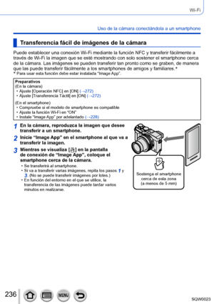 Page 236236SQW0023
Wi-Fi
Uso de la cámara conectándola a un smartphone
Transferencia fácil de imágenes de la cámara
Puede establecer una conexión Wi-Fi mediante la función NFC y transferir fácilmente a 
través de Wi-Fi la imagen que se esté mostrando con solo sostener el smartphone cerca 
de la cámara. Las imágenes se pueden transferir tan pronto como se graben, de manera 
que las puede transferir fácilmente a los smartphones de amigos y familiares.*
*
 Para usar esta función debe estar instal ada “Image App”....