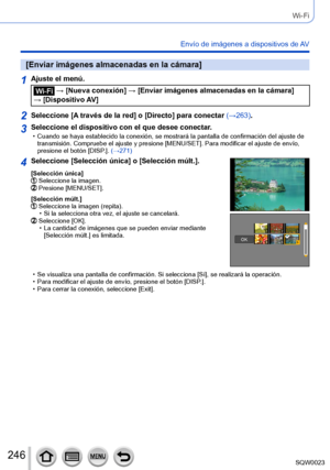 Page 246246SQW0023
Wi-Fi
Envío de imágenes a dispositivos de AV
[Enviar imágenes almacenadas en la cámara]
1Ajuste el menú.
 → [Nueva conexión] → [Enviar imágenes almacenadas en la cámara] 
→ [Dispositivo AV]
2Seleccione [A través de la red] o [Directo] para conectar (→263).
3Seleccione el dispositivo con el que desee conectar. • Cuando se haya establecido la conexión, se mostrará la pantalla de confirmación del ajuste de  transmisión. Compruebe el ajuste y presione [MENU/SET]. Para modificar el ajuste de envío,...